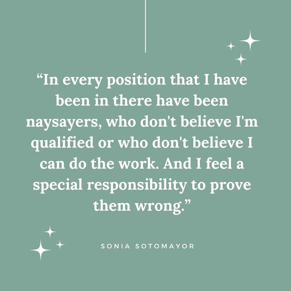 in every position that I have been in there have been naysayers who do not believe I am qualified or who do not believe I can do the work and I feel a special responsibility to prove them wrong quote by sonia sotomayor